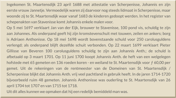 Ingekomen St. Maartensdijk 23 april 1688 met attestatie van Scherpenisse, Johannis en zijn eerste vrouw Jannetje. Vermoedelijk waren zij daarvoor nog steeds lidmaat in Scherpenisse, maar woonde zij te St. Maartensdijk waar vanaf 1683 de kinderen gedoopt werden. In het register van schepenakten van Stavenisse komt Johannis enkele malen voor. Op 5 mei 1697 verklaart Jan van der Eijk, brouwer te Stavenisse, 100 pond vis, schuldig te zijn aan Johannes. Als onderpand geeft hij zijn kromstevenschuit met touwen, zeilen en ankers; borg is Adriaen Anthonisse. Op 18 mei 1698 wordt bovenstaande schuld voor 250 carolusguldens verlengd; als onderpand blijft dezelfde schuit verbonden. Op 22 maart 1699 verklaart Pieter Gillisse van Beveren 100 carolusguldens schuldig te zijn aan Johannis Anth.; de schuld is afbetaald op 3 maart 1701. Op 11 juni 1700 koopt Johannis Anth. de heft van een welgelegen hofstede met 65 gemeten en 136 roeden koren - en weiland te St. Maartensdijk voor ƒ 60,00 per gemet. Uit de rekeningen van de rentmeester van de Domeinen van St. Maartensdijk / Scherpenisse blijkt dat Johannis Anth. vrij veel pachtland in gebruik heeft. In de jaren 1714-1720 bijvoorbeeld ruim 48 gemeten. Johannis Anthonisse was ouderling te St. Maartensdijk van 26 april 1704 tot 1707 en van 1715 tot 1718. Uit dit alles kunnen we opmaken dat hij een redelijk bemiddeld man was.